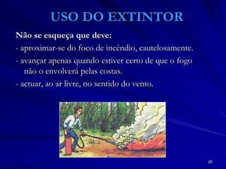 20
USO DO EXTINTOR
Não se esqueça que deve:
- aproximar-se do foco de incêndio, cautelosamente.
- avançar apenas quando estiver certo de que o fogo
não o envolverá pelas costas.
- actuar, ao ar livre, no sentido do vento.
 