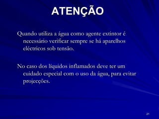 21
ATENÇÃO
Quando utiliza a água como agente extintor é
necessário verificar sempre se há aparelhos
eléctricos sob tensão.
No caso dos líquidos inflamados deve ter um
cuidado especial com o uso da água, para evitar
projecções.
 