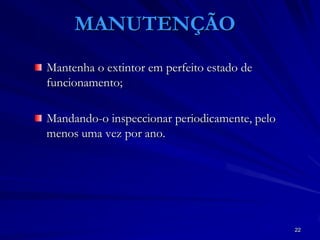 22
MANUTENÇÃO
Mantenha o extintor em perfeito estado de
funcionamento;
Mandando-o inspeccionar periodicamente, pelo
menos uma vez por ano.
 