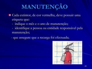 23
MANUTENÇÃO
Cada extintor, de cor vermelha, deve possuir uma
etiqueta que:
- indique o mês e o ano de manutenção;
- identifique a pessoa ou entidade responsável pela
manutenção;
- que assegure que a recarga foi efectuada;
 
