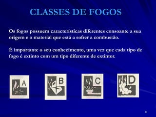 8
CLASSES DE FOGOS
Os fogos possuem características diferentes consoante a sua
origem e o material que está a sofrer a combustão.
É importante o seu conhecimento, uma vez que cada tipo de
fogo é extinto com um tipo diferente de extintor.
 
