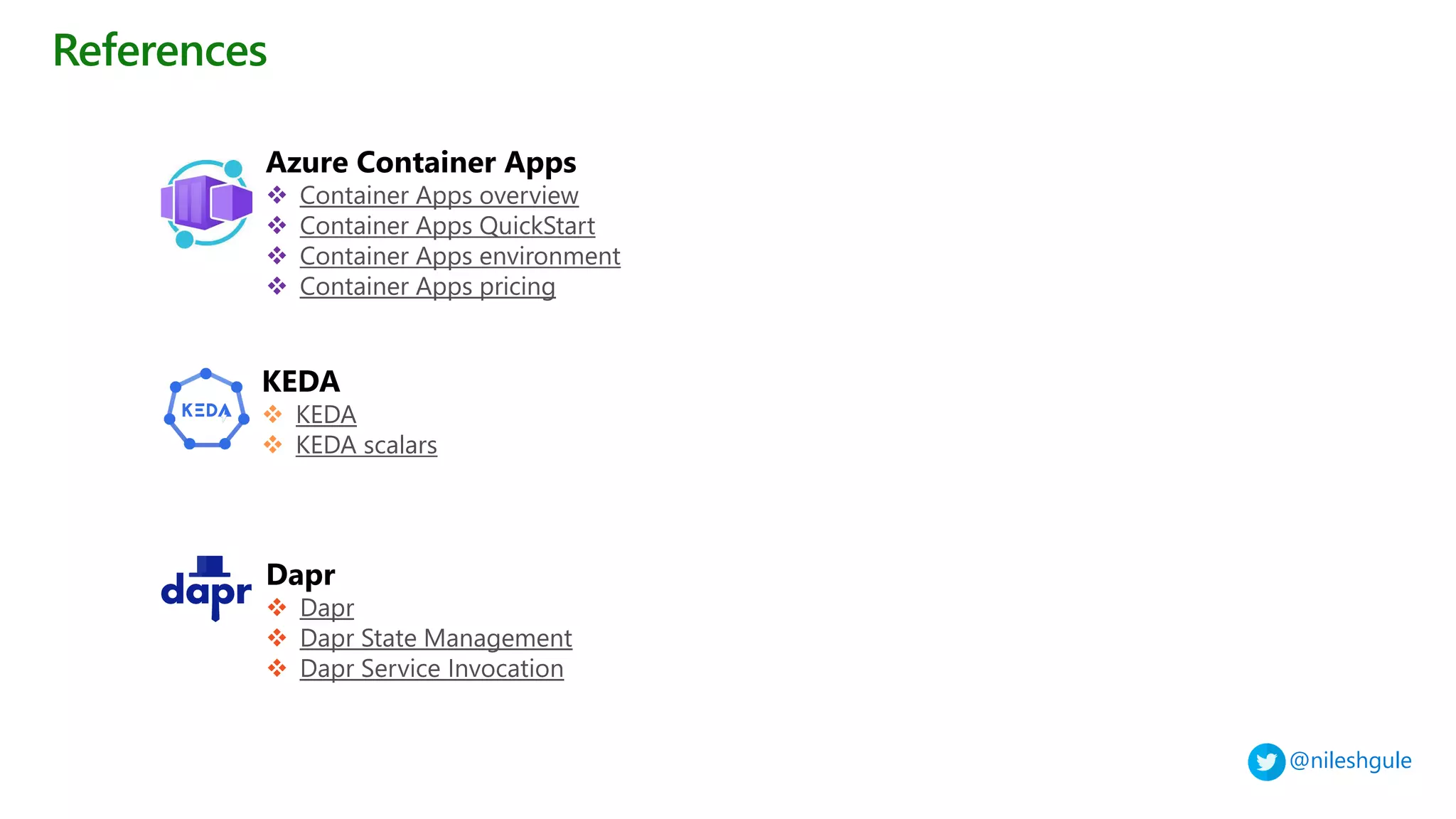 @nileshgule
References
Azure Container Apps
❖ Container Apps overview
❖ Container Apps QuickStart
❖ Container Apps environment
❖ Container Apps pricing
KEDA
❖ KEDA
❖ KEDA scalars
Dapr
❖ Dapr
❖ Dapr State Management
❖ Dapr Service Invocation
 