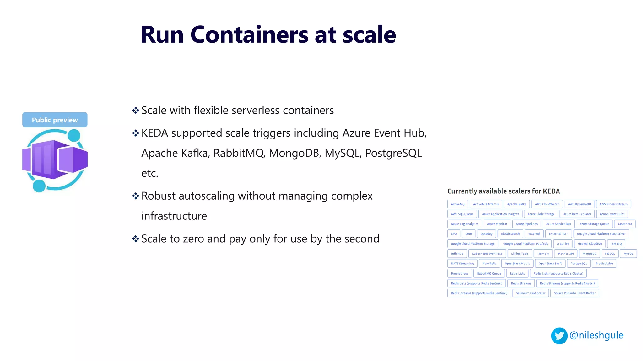 @nileshgule
Run Containers at scale
❖Scale with flexible serverless containers
❖KEDA supported scale triggers including Azure Event Hub,
Apache Kafka, RabbitMQ, MongoDB, MySQL, PostgreSQL
etc.
❖Robust autoscaling without managing complex
infrastructure
❖Scale to zero and pay only for use by the second
 