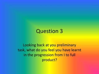 Question 3
Looking back at you preliminary
task, what do you feel you have learnt
in the progression from I to full
product?
 