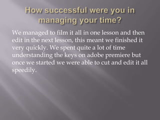 We managed to film it all in one lesson and then
edit in the next lesson, this meant we finished it
very quickly. We spent quite a lot of time
understanding the keys on adobe premiere but
once we started we were able to cut and edit it all
speedily.

 