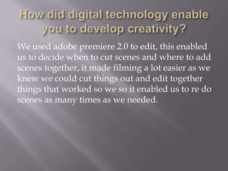 We used adobe premiere 2.0 to edit, this enabled
us to decide when to cut scenes and where to add
scenes together, it made filming a lot easier as we
knew we could cut things out and edit together
things that worked so we so it enabled us to re do
scenes as many times as we needed.

 