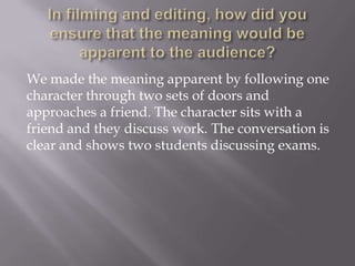 We made the meaning apparent by following one
character through two sets of doors and
approaches a friend. The character sits with a
friend and they discuss work. The conversation is
clear and shows two students discussing exams.

 
