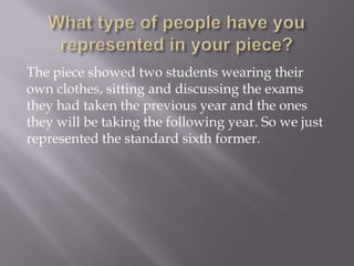 The piece showed two students wearing their
own clothes, sitting and discussing the exams
they had taken the previous year and the ones
they will be taking the following year. So we just
represented the standard sixth former.

 