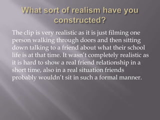 The clip is very realistic as it is just filming one
person walking through doors and then sitting
down talking to a friend about what their school
life is at that time. It wasn’t completely realistic as
it is hard to show a real friend relationship in a
short time, also in a real situation friends
probably wouldn’t sit in such a formal manner.

 