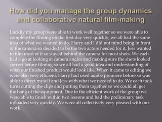 Luckily my group were able to work well together so we were able to
complete the filming on the first day very quickly, we all had the same
idea of what we wanted to do. Harry and I did not mind being in front
of the camera so decided to be the two actors needed for it, Jess wanted
to film most of it so stayed behind the camera for most shots. We each
had a go at looking at camera angles and making sure the shots looked
correct before filming so we all had a good idea and understanding of
what our finished product would look like. When it came to editing we
were also very efficient, Harry had used adobe premiere before so was
able to direct myself and Jess with what we needed to do. We each took
turns cutting the clips and putting them together so we could all get
the hang of the equipment. Due to the efficient work of the group we
were able to finish within two lessons and had the preliminary task
uploaded very quickly. We were all collectively very pleased with our
work.

 