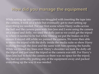 While setting up our camera we struggled with inserting the tape into
the camera, it took us a while but eventually got to start setting up
everything we needed. For our first scene where Harry walks across
the hall and the camera pans with him Jess and I were using the camera
on a tripod and dolly, we used the dolly just so we could get the tripod
to where it needed to be but while filming we put the brakes on it to
ensure it stayed still while we panned the camera. We were then able
to move the tripod with the dolly inside the media suite so show Harry
walking through the door and the same with him opening the handle.
While we filmed my lines over Harry’s shoulder we took the dolly off
the tripod and just used the tripod so the camera was still. For Harry’s
lines Jess had to hold the camera as there was no space for the tripod.
We had no difficulty putting any of the equipment away and packed
everything up the way it was needed.

 