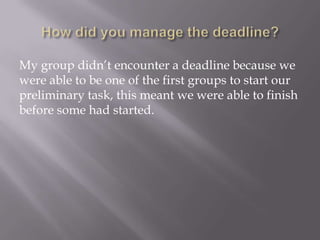 My group didn’t encounter a deadline because we
were able to be one of the first groups to start our
preliminary task, this meant we were able to finish
before some had started.

 