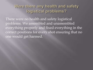 There were no health and safety logistical
problems. We assembled and unassembled
everything properly and fixed everything in the
correct positions for every shot ensuring that no
one would get harmed.

 