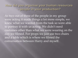As two out of three of the people in my group
were acting it made things a lot more simple, we
knew what we wanted from the task so were able
to portray it with us acting. We didn’t need
costumes other than what we were wearing on the
day we filmed. For props we just use two chairs
and a table which is where we filmed the
conversation between Harry and myself.

 