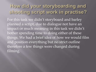 For this task we didn’t storyboard and barley
planned a script, due to dialogue not have an
impact or much meaning in this task we didn’t
bother spending time to doing either of these
things. We had a brief idea of how we would film
and position everything but no strict outline
therefore a few things were changed during
filming.

 
