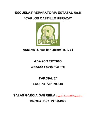 ESCUELA PREPARATORIA ESTATAL No.8
“CARLOS CASTILLO PERAZA”
ASIGNATURA: INFORMATICA #1
ADA #6 TRIPTICO
GRADO Y GRUPO: 1ºE
PARCIAL 2º
EQUIPO: VIKINGOS
SALAS GARCIA GABRIELA soygabrielasalas25.blogspot.mx
PROFA: ISC. ROSARIO
 