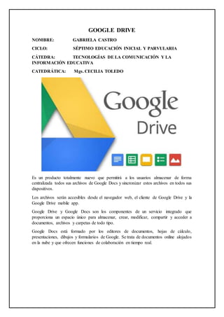GOOGLE DRIVE
NOMBRE: GABRIELA CASTRO
CICLO: SÉPTIMO EDUCACIÓN INICIAL Y PARVULARIA
CÁTEDRA: TECNOLOGÍAS DE LA COMUNICACIÓN Y LA
INFORMACIÓN EDUCATIVA
CATEDRÁTICA: Mgs. CECILIA TOLEDO
Es un producto totalmente nuevo que permitirá a los usuarios almacenar de forma
centralizada todos sus archivos de Google Docs y sincronizar estos archivos en todos sus
dispositivos.
Los archivos serán accesibles desde el navegador web, el cliente de Google Drive y la
Google Drive mobile app.
Google Drive y Google Docs son los componentes de un servicio integrado que
proporciona un espacio único para almacenar, crear, modificar, compartir y acceder a
documentos, archivos y carpetas de todo tipo.
Google Docs está formado por los editores de documentos, hojas de cálculo,
presentaciones, dibujos y formularios de Google. Se trata de documentos online alojados
en la nube y que ofrecen funciones de colaboración en tiempo real.
 