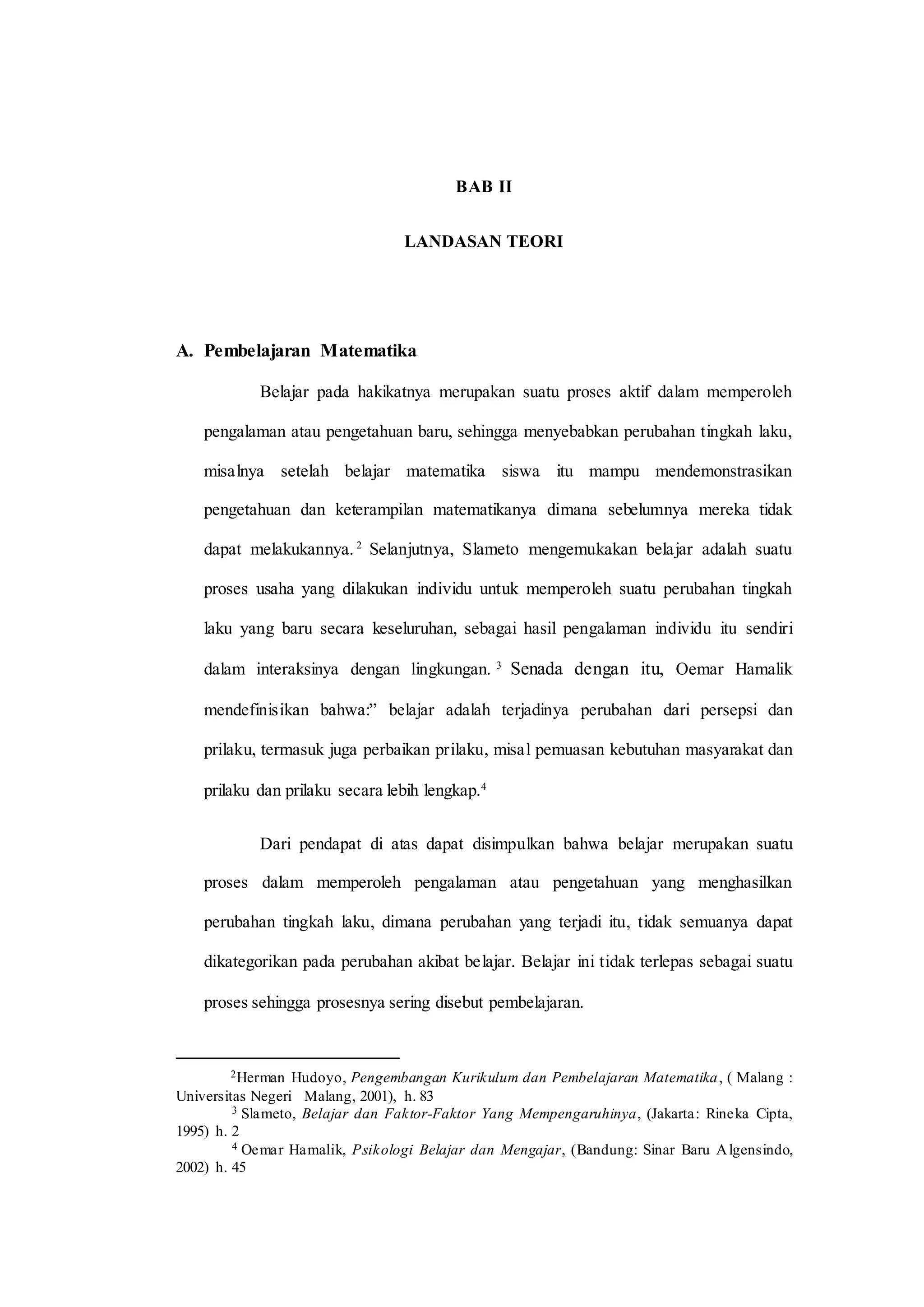BAB II
LANDASAN TEORI
A. Pembelajaran Matematika
Belajar pada hakikatnya merupakan suatu proses aktif dalam memperoleh
pengalaman atau pengetahuan baru, sehingga menyebabkan perubahan tingkah laku,
misalnya setelah belajar matematika siswa itu mampu mendemonstrasikan
pengetahuan dan keterampilan matematikanya dimana sebelumnya mereka tidak
dapat melakukannya. 2
Selanjutnya, Slameto mengemukakan belajar adalah suatu
proses usaha yang dilakukan individu untuk memperoleh suatu perubahan tingkah
laku yang baru secara keseluruhan, sebagai hasil pengalaman individu itu sendiri
dalam interaksinya dengan lingkungan. 3
Senada dengan itu, Oemar Hamalik
mendefinisikan bahwa:” belajar adalah terjadinya perubahan dari persepsi dan
prilaku, termasuk juga perbaikan prilaku, misal pemuasan kebutuhan masyarakat dan
prilaku dan prilaku secara lebih lengkap.4
Dari pendapat di atas dapat disimpulkan bahwa belajar merupakan suatu
proses dalam memperoleh pengalaman atau pengetahuan yang menghasilkan
perubahan tingkah laku, dimana perubahan yang terjadi itu, tidak semuanya dapat
dikategorikan pada perubahan akibat belajar. Belajar ini tidak terlepas sebagai suatu
proses sehingga prosesnya sering disebut pembelajaran.
2Herman Hudoyo, Pengembangan Kurikulum dan Pembelajaran Matematika, ( Malang :
Universitas Negeri Malang, 2001), h. 83
3 Slameto, Belajar dan Faktor-Faktor Yang Mempengaruhinya, (Jakarta: Rineka Cipta,
1995) h. 2
4 Oemar Hamalik, Psikologi Belajar dan Mengajar, (Bandung: Sinar Baru Algensindo,
2002) h. 45
 