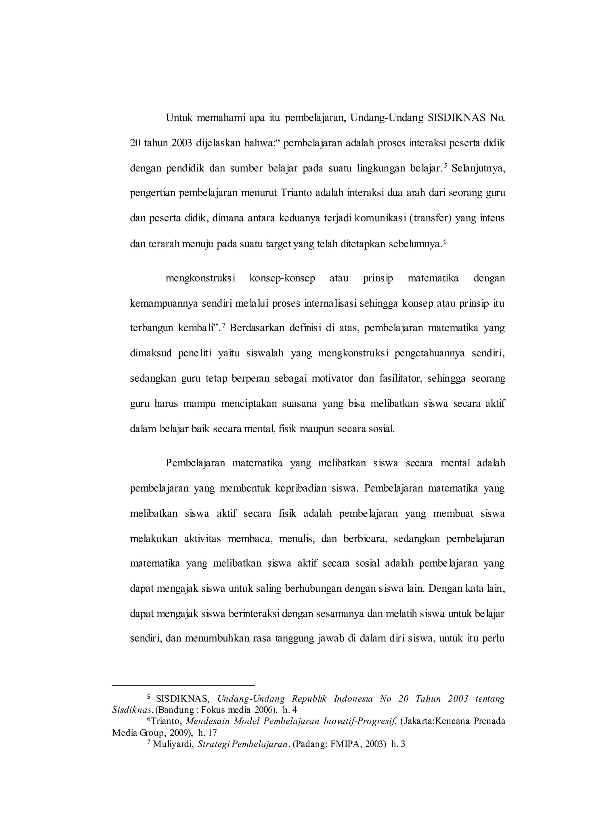 Untuk memahami apa itu pembelajaran, Undang-Undang SISDIKNAS No.
20 tahun 2003 dijelaskan bahwa:“ pembelajaran adalah proses interaksi peserta didik
dengan pendidik dan sumber belajar pada suatu lingkungan belajar.5
Selanjutnya,
pengertian pembelajaran menurut Trianto adalah interaksi dua arah dari seorang guru
dan peserta didik, dimana antara keduanya terjadi komunikasi (transfer) yang intens
dan terarah menuju pada suatu target yang telah ditetapkan sebelumnya.6
mengkonstruksi konsep-konsep atau prinsip matematika dengan
kemampuannya sendiri melalui proses internalisasi sehingga konsep atau prinsip itu
terbangun kembali”.7
Berdasarkan definisi di atas, pembelajaran matematika yang
dimaksud peneliti yaitu siswalah yang mengkonstruksi pengetahuannya sendiri,
sedangkan guru tetap berperan sebagai motivator dan fasilitator, sehingga seorang
guru harus mampu menciptakan suasana yang bisa melibatkan siswa secara aktif
dalam belajar baik secara mental, fisik maupun secara sosial.
Pembelajaran matematika yang melibatkan siswa secara mental adalah
pembelajaran yang membentuk kepribadian siswa. Pembelajaran matematika yang
melibatkan siswa aktif secara fisik adalah pembelajaran yang membuat siswa
melakukan aktivitas membaca, menulis, dan berbicara, sedangkan pembelajaran
matematika yang melibatkan siswa aktif secara sosial adalah pembelajaran yang
dapat mengajak siswa untuk saling berhubungan dengan siswa lain. Dengan kata lain,
dapat mengajak siswa berinteraksi dengan sesamanya dan melatih siswa untuk belajar
sendiri, dan menumbuhkan rasa tanggung jawab di dalam diri siswa, untuk itu perlu
5 SISDIKNAS, Undang-Undang Republik Indonesia No 20 Tahun 2003 tentang
Sisdiknas,(Bandung : Fokus media 2006), h. 4
6Trianto, Mendesain Model Pembelajaran Inovatif-Progresif, (Jakarta:Kencana Prenada
Media Group, 2009), h. 17
7 Muliyardi, Strategi Pembelajaran, (Padang: FMIPA, 2003) h. 3
 