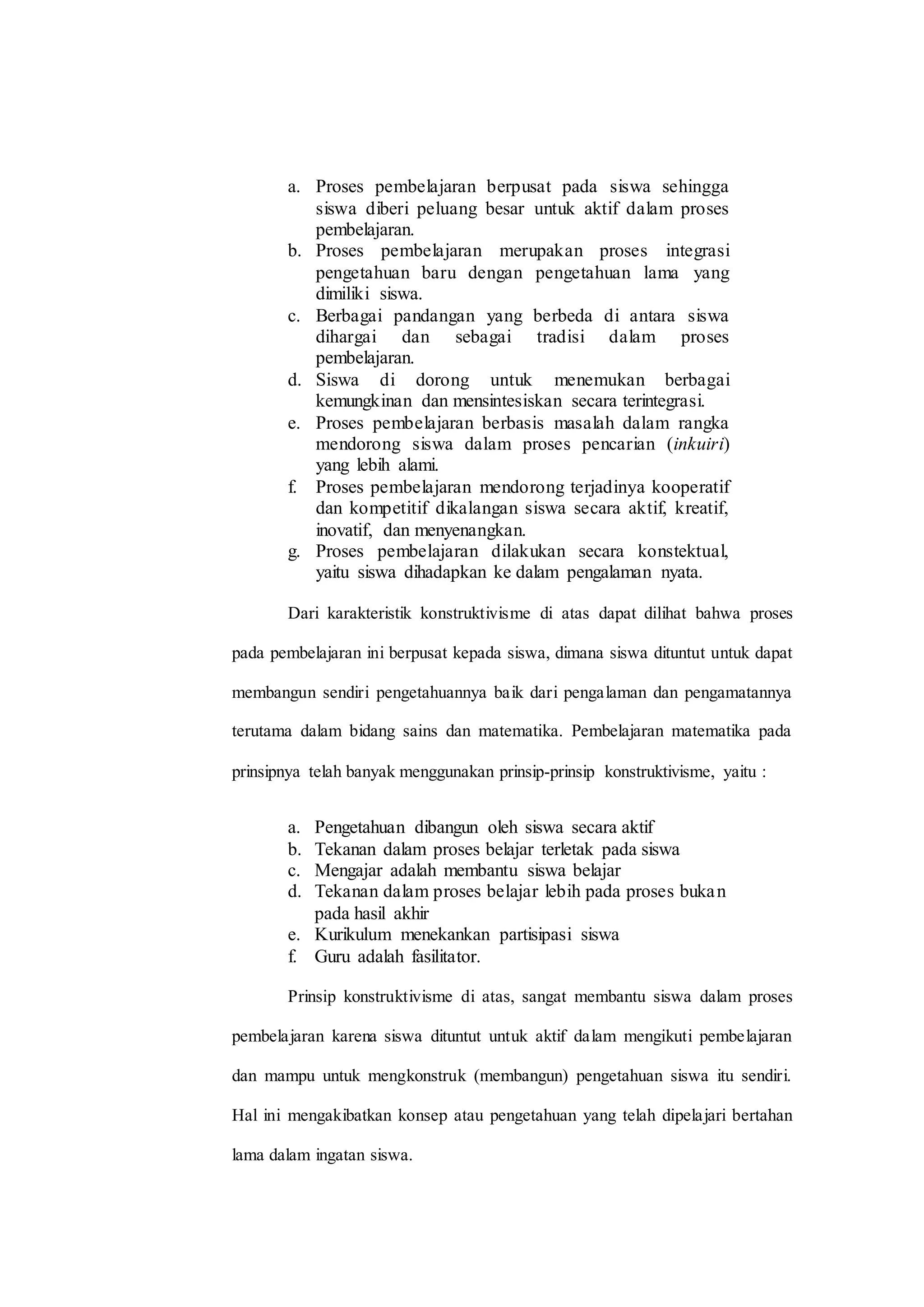 a. Proses pembelajaran berpusat pada siswa sehingga
siswa diberi peluang besar untuk aktif dalam proses
pembelajaran.
b. Proses pembelajaran merupakan proses integrasi
pengetahuan baru dengan pengetahuan lama yang
dimiliki siswa.
c. Berbagai pandangan yang berbeda di antara siswa
dihargai dan sebagai tradisi dalam proses
pembelajaran.
d. Siswa di dorong untuk menemukan berbagai
kemungkinan dan mensintesiskan secara terintegrasi.
e. Proses pembelajaran berbasis masalah dalam rangka
mendorong siswa dalam proses pencarian (inkuiri)
yang lebih alami.
f. Proses pembelajaran mendorong terjadinya kooperatif
dan kompetitif dikalangan siswa secara aktif, kreatif,
inovatif, dan menyenangkan.
g. Proses pembelajaran dilakukan secara konstektual,
yaitu siswa dihadapkan ke dalam pengalaman nyata.
Dari karakteristik konstruktivisme di atas dapat dilihat bahwa proses
pada pembelajaran ini berpusat kepada siswa, dimana siswa dituntut untuk dapat
membangun sendiri pengetahuannya baik dari pengalaman dan pengamatannya
terutama dalam bidang sains dan matematika. Pembelajaran matematika pada
prinsipnya telah banyak menggunakan prinsip-prinsip konstruktivisme, yaitu :
a. Pengetahuan dibangun oleh siswa secara aktif
b. Tekanan dalam proses belajar terletak pada siswa
c. Mengajar adalah membantu siswa belajar
d. Tekanan dalam proses belajar lebih pada proses bukan
pada hasil akhir
e. Kurikulum menekankan partisipasi siswa
f. Guru adalah fasilitator.
Prinsip konstruktivisme di atas, sangat membantu siswa dalam proses
pembelajaran karena siswa dituntut untuk aktif dalam mengikuti pembelajaran
dan mampu untuk mengkonstruk (membangun) pengetahuan siswa itu sendiri.
Hal ini mengakibatkan konsep atau pengetahuan yang telah dipelajari bertahan
lama dalam ingatan siswa.
 