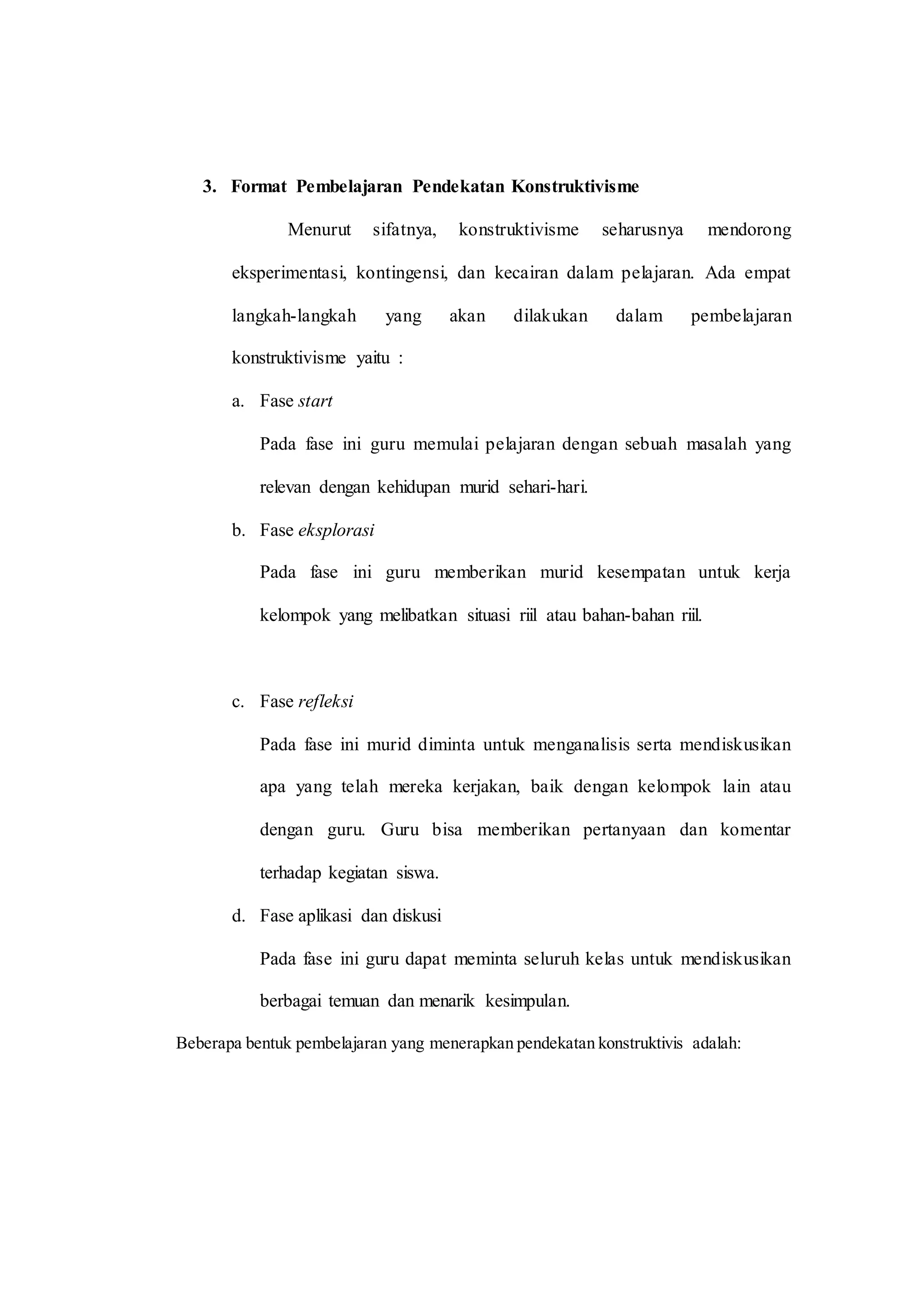 3. Format Pembelajaran Pendekatan Konstruktivisme
Menurut sifatnya, konstruktivisme seharusnya mendorong
eksperimentasi, kontingensi, dan kecairan dalam pelajaran. Ada empat
langkah-langkah yang akan dilakukan dalam pembelajaran
konstruktivisme yaitu :
a. Fase start
Pada fase ini guru memulai pelajaran dengan sebuah masalah yang
relevan dengan kehidupan murid sehari-hari.
b. Fase eksplorasi
Pada fase ini guru memberikan murid kesempatan untuk kerja
kelompok yang melibatkan situasi riil atau bahan-bahan riil.
c. Fase refleksi
Pada fase ini murid diminta untuk menganalisis serta mendiskusikan
apa yang telah mereka kerjakan, baik dengan kelompok lain atau
dengan guru. Guru bisa memberikan pertanyaan dan komentar
terhadap kegiatan siswa.
d. Fase aplikasi dan diskusi
Pada fase ini guru dapat meminta seluruh kelas untuk mendiskusikan
berbagai temuan dan menarik kesimpulan.
Beberapa bentuk pembelajaran yang menerapkan pendekatan konstruktivis adalah:
 