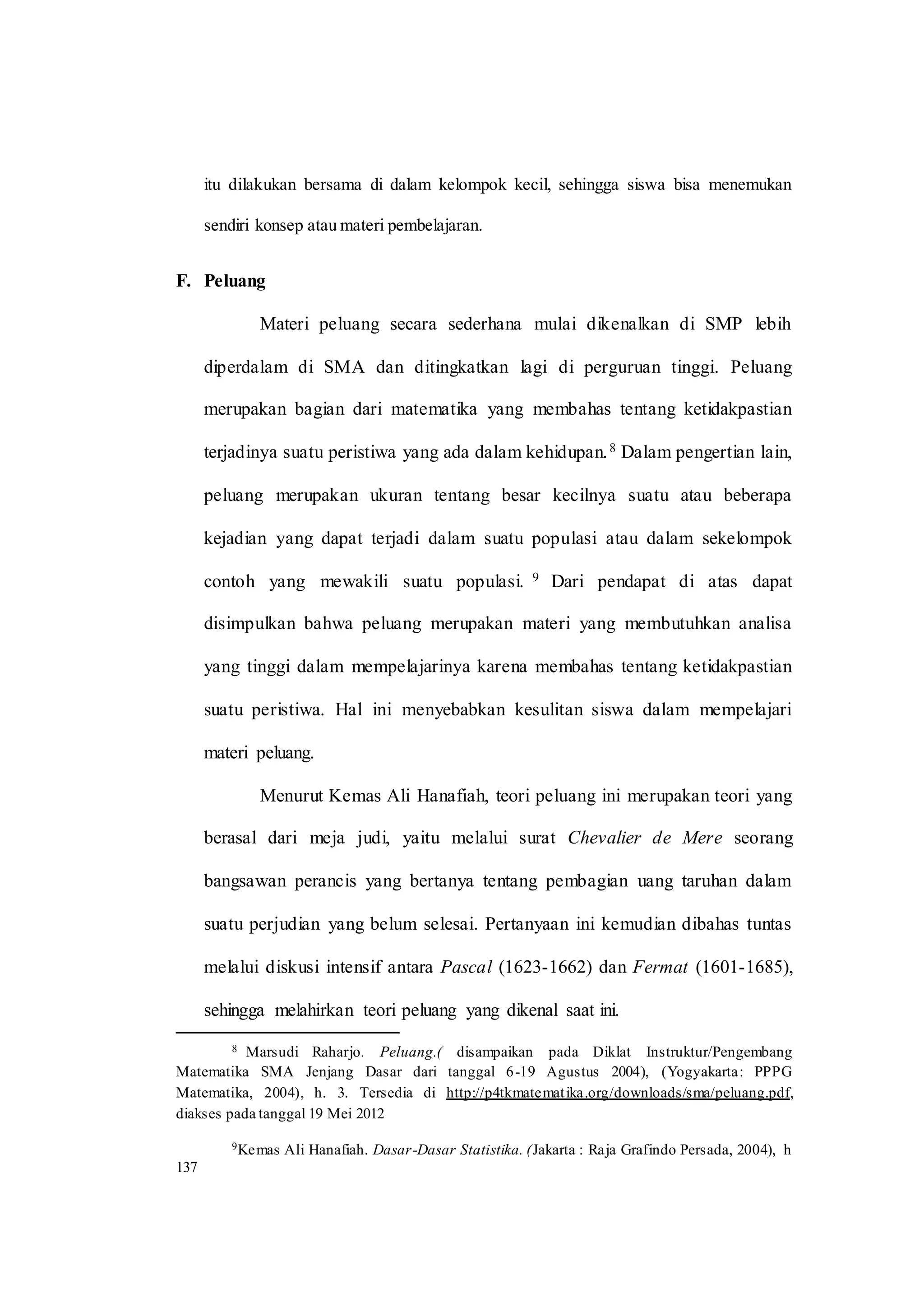 itu dilakukan bersama di dalam kelompok kecil, sehingga siswa bisa menemukan
sendiri konsep atau materi pembelajaran.
F. Peluang
Materi peluang secara sederhana mulai dikenalkan di SMP lebih
diperdalam di SMA dan ditingkatkan lagi di perguruan tinggi. Peluang
merupakan bagian dari matematika yang membahas tentang ketidakpastian
terjadinya suatu peristiwa yang ada dalam kehidupan.8 Dalam pengertian lain,
peluang merupakan ukuran tentang besar kecilnya suatu atau beberapa
kejadian yang dapat terjadi dalam suatu populasi atau dalam sekelompok
contoh yang mewakili suatu populasi. 9 Dari pendapat di atas dapat
disimpulkan bahwa peluang merupakan materi yang membutuhkan analisa
yang tinggi dalam mempelajarinya karena membahas tentang ketidakpastian
suatu peristiwa. Hal ini menyebabkan kesulitan siswa dalam mempelajari
materi peluang.
Menurut Kemas Ali Hanafiah, teori peluang ini merupakan teori yang
berasal dari meja judi, yaitu melalui surat Chevalier de Mere seorang
bangsawan perancis yang bertanya tentang pembagian uang taruhan dalam
suatu perjudian yang belum selesai. Pertanyaan ini kemudian dibahas tuntas
melalui diskusi intensif antara Pascal (1623-1662) dan Fermat (1601-1685),
sehingga melahirkan teori peluang yang dikenal saat ini.
8 Marsudi Raharjo. Peluang.( disampaikan pada Diklat Instruktur/Pengembang
Matematika SMA Jenjang Dasar dari tanggal 6-19 Agustus 2004), (Yogyakarta: PPPG
Matematika, 2004), h. 3. Tersedia di http://p4tkmatematika.org/downloads/sma/peluang.pdf,
diakses pada tanggal 19 Mei 2012
9Kemas Ali Hanafiah. Dasar-Dasar Statistika. (Jakarta : Raja Grafindo Persada, 2004), h
137
 