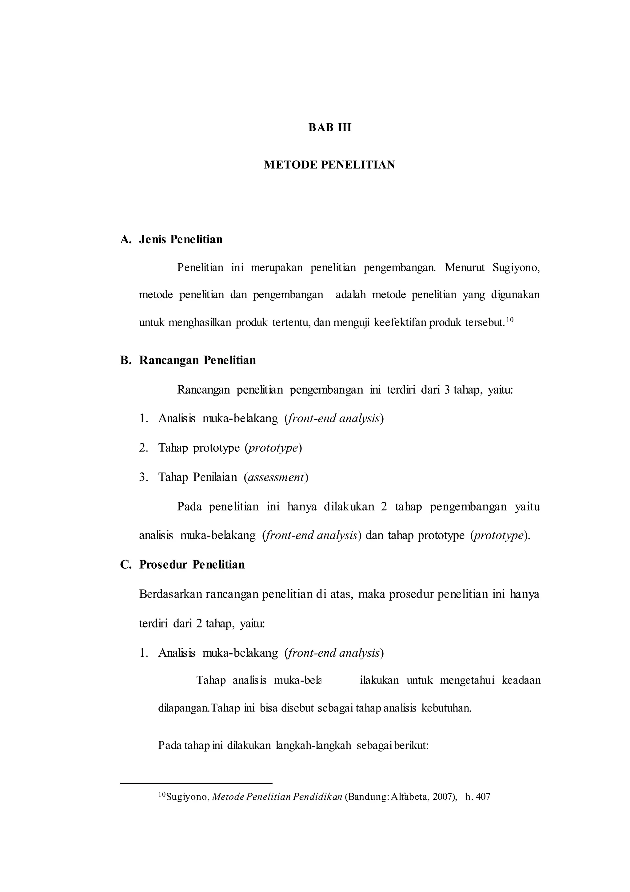 BAB III
METODE PENELITIAN
A. Jenis Penelitian
Penelitian ini merupakan penelitian pengembangan. Menurut Sugiyono,
metode penelitian dan pengembangan adalah metode penelitian yang digunakan
untuk menghasilkan produk tertentu, dan menguji keefektifan produk tersebut.10
B. Rancangan Penelitian
Rancangan penelitian pengembangan ini terdiri dari 3 tahap, yaitu:
1. Analisis muka-belakang (front-end analysis)
2. Tahap prototype (prototype)
3. Tahap Penilaian (assessment)
Pada penelitian ini hanya dilakukan 2 tahap pengembangan yaitu
analisis muka-belakang (front-end analysis) dan tahap prototype (prototype).
C. Prosedur Penelitian
Berdasarkan rancangan penelitian di atas, maka prosedur penelitian ini hanya
terdiri dari 2 tahap, yaitu:
1. Analisis muka-belakang (front-end analysis)
Tahap analisis muka-belakang dilakukan untuk mengetahui keadaan
dilapangan.Tahap ini bisa disebut sebagai tahap analisis kebutuhan.
Pada tahap ini dilakukan langkah-langkah sebagaiberikut:
10Sugiyono, Metode Penelitian Pendidikan (Bandung:Alfabeta, 2007), h. 407
 