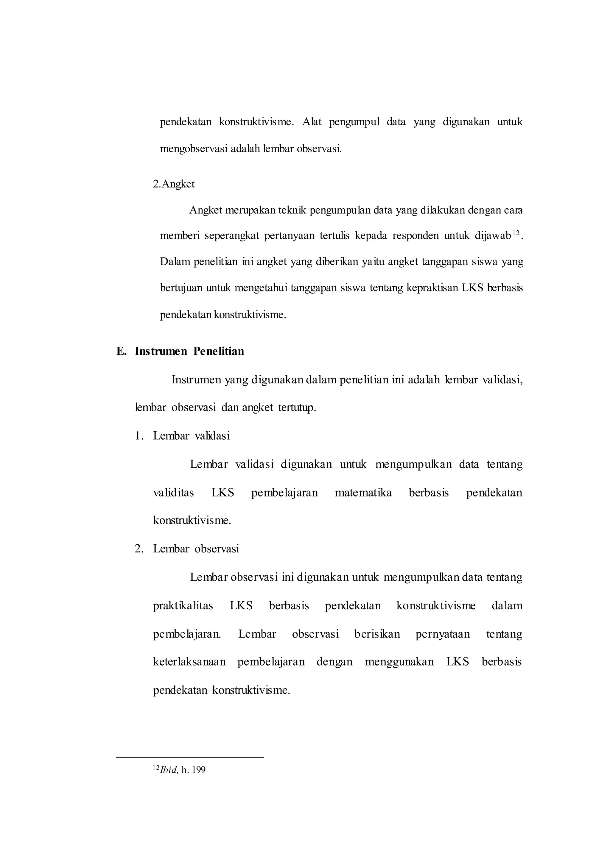 pendekatan konstruktivisme. Alat pengumpul data yang digunakan untuk
mengobservasi adalah lembar observasi.
2.Angket
Angket merupakan teknik pengumpulan data yang dilakukan dengan cara
memberi seperangkat pertanyaan tertulis kepada responden untuk dijawab12
.
Dalam penelitian ini angket yang diberikan yaitu angket tanggapan siswa yang
bertujuan untuk mengetahui tanggapan siswa tentang kepraktisan LKS berbasis
pendekatan konstruktivisme.
E. Instrumen Penelitian
Instrumen yang digunakan dalam penelitian ini adalah lembar validasi,
lembar observasi dan angket tertutup.
1. Lembar validasi
Lembar validasi digunakan untuk mengumpulkan data tentang
validitas LKS pembelajaran matematika berbasis pendekatan
konstruktivisme.
2. Lembar observasi
Lembar observasi ini digunakan untuk mengumpulkan data tentang
praktikalitas LKS berbasis pendekatan konstruktivisme dalam
pembelajaran. Lembar observasi berisikan pernyataan tentang
keterlaksanaan pembelajaran dengan menggunakan LKS berbasis
pendekatan konstruktivisme.
12Ibid, h. 199
 