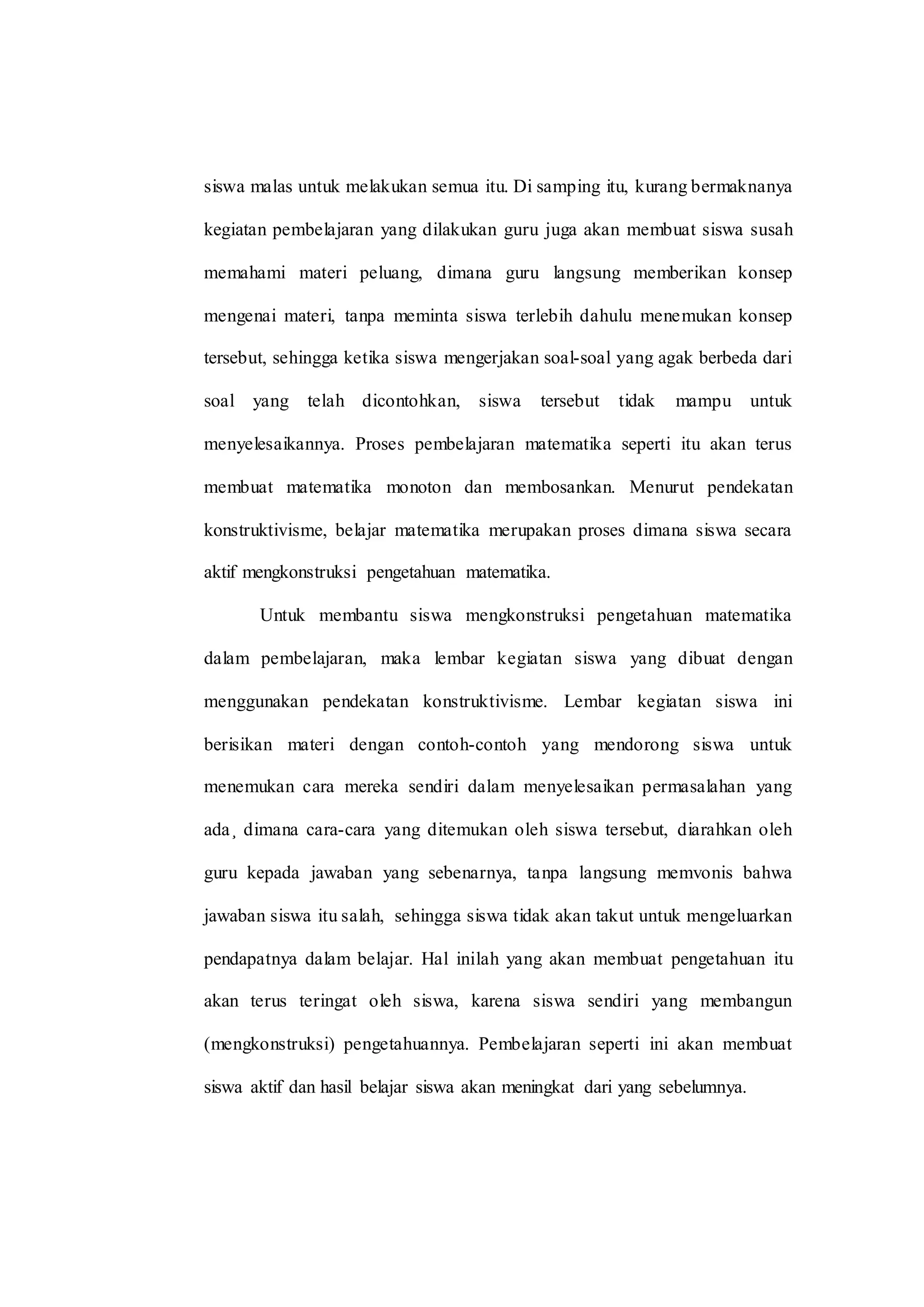 siswa malas untuk melakukan semua itu. Di samping itu, kurang bermaknanya
kegiatan pembelajaran yang dilakukan guru juga akan membuat siswa susah
memahami materi peluang, dimana guru langsung memberikan konsep
mengenai materi, tanpa meminta siswa terlebih dahulu menemukan konsep
tersebut, sehingga ketika siswa mengerjakan soal-soal yang agak berbeda dari
soal yang telah dicontohkan, siswa tersebut tidak mampu untuk
menyelesaikannya. Proses pembelajaran matematika seperti itu akan terus
membuat matematika monoton dan membosankan. Menurut pendekatan
konstruktivisme, belajar matematika merupakan proses dimana siswa secara
aktif mengkonstruksi pengetahuan matematika.
Untuk membantu siswa mengkonstruksi pengetahuan matematika
dalam pembelajaran, maka lembar kegiatan siswa yang dibuat dengan
menggunakan pendekatan konstruktivisme. Lembar kegiatan siswa ini
berisikan materi dengan contoh-contoh yang mendorong siswa untuk
menemukan cara mereka sendiri dalam menyelesaikan permasalahan yang
ada¸ dimana cara-cara yang ditemukan oleh siswa tersebut, diarahkan oleh
guru kepada jawaban yang sebenarnya, tanpa langsung memvonis bahwa
jawaban siswa itu salah, sehingga siswa tidak akan takut untuk mengeluarkan
pendapatnya dalam belajar. Hal inilah yang akan membuat pengetahuan itu
akan terus teringat oleh siswa, karena siswa sendiri yang membangun
(mengkonstruksi) pengetahuannya. Pembelajaran seperti ini akan membuat
siswa aktif dan hasil belajar siswa akan meningkat dari yang sebelumnya.
 