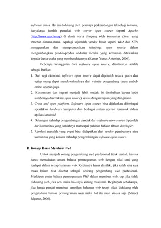 software dunia. Hal ini didukung oleh pesatnya perkembangan teknologi internet,
banyaknya jumlah pemakai web server open source seperti Apache
(http://www.apache.org) di dunia serta ditopang oleh komunitas Linux yang
tersebar dimana-mana. Apalagi sejumlah vendor besar seperti IBM dan SUN
menggunakan dan mempromosikan teknologi open source dalam
mengembangkan produk-produk andalan mereka yang kemudian ditawarkan
kepada dunia usaha yang membutuhkannya (Kemas Yunus Antonius, 2006).
Beberapa keunggulan dari software open source, diantaranya adalah
sebagai berikut:
1. Dari segi ekonomi, software open source dapat diperoleh secara gratis dan
setiap orang dapat mendownloadnya dari website pengembang tanpa embel-
embel apapun juga.
2. Kustomisasi dan itegrasi menjadi lebih mudah. Ini disebabkan karena kode
sumbernya disertakan (open source) sesuai dengan tujuan yang diinginkan.
3. Cross and open platform. Software open source bisa dijalankan diberbagai
spesifikasi hardware komputer dan berbagai sistem operasi termasuk dalam
aplikasi android.
4. Dukungan terhadap pengembangan produk dari software open source diperoleh
dari komunitas yang jumlahnya mancapai puluhan bahkan ribuan developer.
5. Resolusi masalah yang cepat bisa didapatkan dari vendor pembuatnya atau
komunitas yang konsen terhadap pengembangan software open source.
D. Konsep Dasar Membuat Web
Untuk menjadi sorang pengembang web profesional tidak mudah, karena
harus memadukan antara bahasa pemrograman web dengan nilai seni yang
terdapat dalam setiap halaman web. Keduanya harus dimiliki, jika salah satu saja
maka belum bisa disebut sebagai seorang pengembang web profesional.
Meskipun pintar bahasa pemrograman PHP dalam membuat web, tapi jika tidak
didukung oleh jiwa seni maka hasilnya kurang maksimal. Begitupula sebaliknya,
jika hanya pandai membuat tampilan helaman web tetapi tidak didukung oleh
pengetahuan bahasa pemrograman web maka hal itu akan sia-sia saja (Slamet
Riyanto, 2006).
 