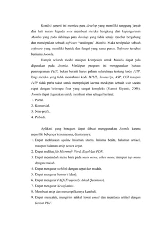 Kondisi seperti ini memicu para develop yang memiliki tanggung jawab
dan hati nurani kepada user membuat mereka hengkang dari kepengurusan
Mambo yang pada akhirnya para develop yang tidak setuju tersebut bergabung
dan menciptakan sebuah software “tandingan” Mambo. Maka terciptalah sebuah
software yang memiliki bentuk dan fungsi yang sama persis. Software tersebut
bernama Joomla.
Hampir seluruh modul maupun komponen untuk Mambo dapat pula
digunakan pada Joomla. Meskipun program ini menggunakan bahasa
pemrograman PHP, bukan berarti harus paham seluruhnya tentang kode PHP.
Bagi mereka yang tidak memahami kode HTML, Javascript, ASP, CGI maupun
PHP tidak perlu takut untuk mempelajari karena meskipun sebuah web secara
cepat dengan beberapa fitur yang sangat kompleks (Slamet Riyanto, 2006).
Joomla dapat digunakan untuk membuat situs sebagai berikut:
1. Portal.
2. Komersial.
3. Non-profit.
4. Pribadi.
Aplikasi yang beragam dapat dibuat menggunakan Joomla karena
memiliki beberapa kemampuan, diantaranya:
1. Dapat melakukan update halaman utama, halama berita, halaman artikel,
maupun halaman arsip secara cepat.
2. Dapat melihat file Microsoft Word, Excel dan PDF.
3. Dapat menambah menu baru pada main menu, other menu, maupun top menu
dengan mudah.
4. Dapat mengatur weblink dengan cepat dan mudah.
5. Dapat mengatur banner (iklan).
6. Dapat mengatur FAQ (Frequently Asked Questions).
7. Dapat mengatur Newsflashes.
8. Membuat arsip dan menampilkannya kembali.
9. Dapat mencatak, mengirim artikel lewat email dan membaca artikel dengan
format PDF.
 