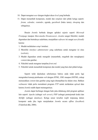 10. Dapat mengatur user dengan tingkat akses level yang berbeda.
11. Dapat menambah komponen, modul dan template dari pihak ketiga seperti:
forum, calendar, reminder, egenda, guestbook (buku tamu), shooping dan
sebagainya.
Desain Joomla berbeda dengan apliaksi sejenis seperti Microsoft
Frontpage maupun Marcomedia Dreamweaver. Joomla sangat fleksibel, mudah
digunakan dan bentuknya sederhana, menjadikan software ini sangat user-friendly
karena:
1. Mudah melakukan setup/ instalasi.
2. Memiliki interface administrator yang sederhana untuk mengatur isi situs
(website).
3. Mudah digunakan untuk mengedit (manambah, megubah dan menghapus)
content dan gambar.
4. Fleksibel untuk mengatur tampilan front end.
5. Fleksibel untuk menambah komponen dan modul yang baru dari pihak ketiga.
Seperti telah dijelaskan sebelumnya bahwa anda tidak perlu lagi
mengetahui konsep pembuatan web dengan HTML, XML maupun DHTML, cukup
memasukkan content dan gambar yang ingin ditampilkan ke dalam situs. Bahkan
webmaster tidak perlu memahami program FTP untuk melakukan upload data
karena Joomla sudah dapat menanganinya.
Joomla dapat berfungsi dengan baik juka didukung oleh program aplikasi
lain seperti: Apache (sebagai web server), PHP (sebagai penterjemah kode) dan
MySQL (sebagai database). Ketiga unsur tersebut wajib terpasang dalam
komputer anda jika ingin menjalankan Joomla secara offline (localhost)
(Yuhefizal dkk, 2008).
 