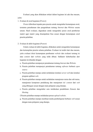 Evaluasi yang akan dilakukan terkait dalam kegiatan ini ada dua macam,
yaitu:
1. Evaluasi di awal kegiatan (Pretest)
Pretest diberikan kepada para peserta untuk mengetahui kemampuan awal,
terutama pemahaman dan pengetahuan tentang Internet dan Website secara
umum. Hasil evaluasi, digunakan untuk mengetahui posisi awal pemberian
materi agar materi yang disampaikan bisa sesuai dengan kemampuan awal
peserta pelatihan.
2. Evaluasi di akhir kegiatan (Postest)
Untuk evaluasi di akhir kegiatan, dilakukan untuk mengetahui kemampuan
dan ketrampilan peserta selama pelatihan. Evaluasi ini terdiri dari dua macam,
yaitu evaluasi disisi kemampuan pembuatan website dan evaluasi tentang isi
atau content dari website yang telah dibuat. Indikator keberhasilan dari
kegiatan ini ditandai dengan:
a. Peserta pelatihan mempunyai pemahaman tentang Internet dan Website.
b. Peserta pelatihan mempunyai pemahaman tentang software berbasis open
source.
c. Peserta pelatihan mampu untuk melakukan instalasi server web dan instalasi
program aplikasi web.
d. Peserta pelatihan mampu untuk melakukan manajemen menu dan sub menu,
manajemen komponen pendukung dan manajemen isi/ content dari web
yang dibangun sesuai dengan mata pelajaran yang diampu.
e. Peserta pelatihan mengetahui cara melakukan pendaftaran Domain dan
Hosting.
f.Peserta pelatihan mampu melakukan proses upload website.
g. Peserta pelatihan mampu membuat media pembelajaran berbasis web sesuai
dengan mata pelajaran yang diampu.
 