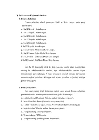 B. Pelaksanaan Kegiatan Pelatihan
1. Peserta Pelatihan
Peserta pelatihan adalah guru-guru SMK se Kota Langsa, yaitu yang
berasal dari:
a. SMK Negeri 1 Kota Langsa.
b. SMK Negeri 2 Kota Langsa.
c. SMK Negeri 3 Kota Langsa.
d. SMK Negeri 4 Kota Langsa.
e. SMK Negeri 5 Kota Langsa.
f.SMK Negeri 6 Kota Langsa.
g. SMK Swasta Alwasliyah Kota Langsa.
h. SMK Swasta Graha Media Kota Langsa.
i.SMK Swasta 1 Cut Nyak Dhien Kota Langsa.
j.SMK Swasta 2 Cut Nyak Dhien Kota Langsa.
Dari ke 10 (sepuluh) SMK di Kota Langsa, panitia akan memberikan
undang ke sekolah-sekolah tersebut, agar sekolah-sekolah tersebut dapat
mengirimkan guru sebanyak 3 (tiga) orang per sekolah sebagai perwakilan
untuk mengikuti pelatihan. Sehingga total peserta pelatihan berjumlah 30 (tiga
puluh) orang guru.
2. Persiapan Materi
Dari segi materi, telah disiapkan materi yang terkait dengan pelatihan
pembuatan media pembelajaran berbasis web, yaitu diantaranya:
a. Materi Internet Dasar dan Website (dalam format powerpoint).
b. Materi Instalasi Server (dalam format powerpoint).
c. Materi Tutorial CMS Open Source Joomla (dalam bentuk tutorial pdf).
d. Materi Upload Website (dalam format powerpoint).
e. File pendukung server (xampplite).
f.File pendukung CMS Joomla.
g. File pendukung gambar-gambar dan animasi.
 