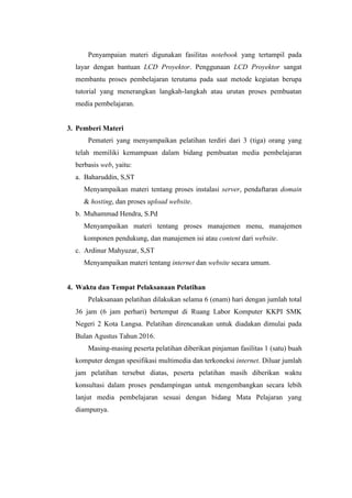 Penyampaian materi digunakan fasilitas notebook yang tertampil pada
layar dengan bantuan LCD Proyektor. Penggunaan LCD Proyektor sangat
membantu proses pembelajaran terutama pada saat metode kegiatan berupa
tutorial yang menerangkan langkah-langkah atau urutan proses pembuatan
media pembelajaran.
3. Pemberi Materi
Pemateri yang menyampaikan pelatihan terdiri dari 3 (tiga) orang yang
telah memiliki kemampuan dalam bidang pembuatan media pembelajaran
berbasis web, yaitu:
a. Baharuddin, S,ST
Menyampaikan materi tentang proses instalasi server, pendaftaran domain
& hosting, dan proses upload website.
b. Muhammad Hendra, S.Pd
Menyampaikan materi tentang proses manajemen menu, manajemen
komponen pendukung, dan manajemen isi atau content dari website.
c. Ardinur Mahyuzar, S,ST
Menyampaikan materi tentang internet dan website secara umum.
4. Waktu dan Tempat Pelaksanaan Pelatihan
Pelaksanaan pelatihan dilakukan selama 6 (enam) hari dengan jumlah total
36 jam (6 jam perhari) bertempat di Ruang Labor Komputer KKPI SMK
Negeri 2 Kota Langsa. Pelatihan direncanakan untuk diadakan dimulai pada
Bulan Agustus Tahun 2016.
Masing-masing peserta pelatihan diberikan pinjaman fasilitas 1 (satu) buah
komputer dengan spesifikasi multimedia dan terkoneksi internet. Diluar jumlah
jam pelatihan tersebut diatas, peserta pelatihan masih diberikan waktu
konsultasi dalam proses pendampingan untuk mengembangkan secara lebih
lanjut media pembelajaran sesuai dengan bidang Mata Pelajaran yang
diampunya.
 