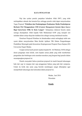 KATA PENGANTAR
Puji dan syukur penulis panjatkan kehadirat Allah SWT, yang telah
melimpahkan rahmah dan karunia-Nya sehingga penulis telah dapat menyelesaikan
Tugas Proposal “Pelatihan dan Pendampingan Pembuatan Media Pembelajaran
Berbasis Web Menggunakan CMS (Content Management System) Open Source
Bagi Guru-Guru SMK Se Kota Langsa”. Selanjutnya shalawat beserta salam
semoga disampaikan Allah kepada Nabi Muhammad SAW yang menjadi suri
tauladan dalam setiap sikap dan tindakan kita sebagai seorang intelektual muslim.
Penulisan Proposal Pelatihan ini dimaksudkan untuk melengkapi salah satu
syarat dalam menyelesaikan Mata Kuliah Aplikasi TIK Dalam Pengembangan
Pendidikan Menengah pada Konsentrasi Kepengawasan Program Pasca Sarjana (S2)
Universitas Negeri Medan.
Ucapan terima kasih penulis tujukan kepada Dr. Arif Rahman, M.Pd sebagai
dosen pengampu mata kuliah, serta kepada semua pihak yang telah memberikan
pengarahan dan bimbingan serta masukan-masukan yang berguna bagi penulis dalam
merampungkan proposal ini.
Penulis menyadari bahwa penulisan proposal ini masih banyak kekurangan
baik dari segi isi maupun dari segi penggunaan bahasa yang jauh dari sempurna.
Untuk itu kritik dan saran yang bersifat membangun sangat diharapkan agar
memperbaiki kekurangan dan kelemahan dalam proposal ini.
Medan, Juni 2016
Wassalam
Penulis
 