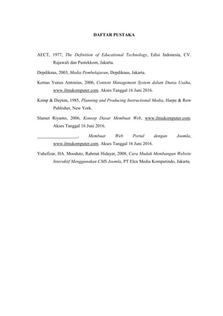DAFTAR PUSTAKA
AECT, 1977, The Definition of Educational Technology, Edisi Indonesia, CV.
Rajawali dan Pustekkom, Jakarta.
Depdiknas, 2003, Media Pembelajaran, Depdiknas, Jakarta.
Kemas Yunus Antonius, 2006, Content Management System dalam Dunia Usaha,
www.ilmukomputer.com. Akses Tanggal 16 Juni 2016.
Kemp & Dayton, 1985, Planning and Producing Instructional Media, Harpe & Row
Publisher, New York.
Slamet Riyanto, 2006, Konsep Dasar Membuat Web, www.ilmukomputer.com.
Akses Tanggal 16 Juni 2016.
__________________, Membuat Web Portal dengan Joomla,
www.ilmukomputer.com. Akses Tanggal 16 Juni 2016.
Yuhefizar, HA. Mooduto, Rahmat Hidayat, 2008, Cara Mudah Membangun Website
Interaktif Menggunakan CMS Joomla, PT Elex Media Komputindo, Jakarta.
 