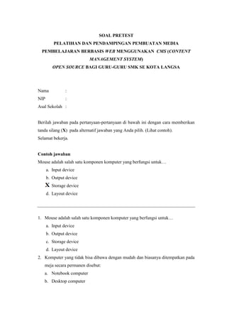 SOAL PRETEST
PELATIHAN DAN PENDAMPINGAN PEMBUATAN MEDIA
PEMBELAJARAN BERBASIS WEB MENGGUNAKAN CMS (CONTENT
MANAGEMENT SYSTEM)
OPEN SOURCE BAGI GURU-GURU SMK SE KOTA LANGSA
Nama :
NIP :
Asal Sekolah :
Berilah jawaban pada pertanyaan-pertanyaan di bawah ini dengan cara memberikan
tanda silang (X) pada alternatif jawaban yang Anda pilih. (Lihat contoh).
Selamat bekerja.
Contoh jawaban
Mouse adalah salah satu komponen komputer yang berfungsi untuk…
a. Input device
b. Output device
c. Storage device
d. Layout device
1. Mouse adalah salah satu komponen komputer yang berfungsi untuk…
a. Input device
b. Output device
c. Storage device
d. Layout device
2. Komputer yang tidak bisa dibawa dengan mudah dan biasanya ditempatkan pada
meja secara permanen disebut:
a. Notebook computer
b. Desktop computer
 