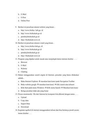 b. E-Mail
c. E-Post
d. Online Post
9. Berikut ini penulisan alamat website yang benar...
a. http://www.brebes kab.go. id
b. http://www.brebeskab.go.id
c. pemda@brebeskab.go.id
d. http:///brebeskab.www.id
10. Berikut ini penulisan alamat e-mail yang benar...
a. http://www,brebes kab,go, id
b. http://www.brebeskab.go.id
c. pemda@brebeskab.go.id
d. http:///brebeskab.www.id
11. Program yang dipakai untuk masuk atau menjelajah dunia internet disebut . . . .
a. Browser
b. E-Mail
c. Website
d. Chatting
12. Dalam menggunakan search engine di Internet, prosedur yang harus dilakukan
adalah...
a. Buka Internet Explorer  masukan kata kunci pada Navigation Toolbar
b. Buka website google  masukan kata kunci  klik search atau telusuri
c. Klik Start pada menu Windows  Klik menu Search  Masukan kata kunci
d. Ketiga jawaban tidak ada yang benar
13. Proses mentransfer file dari Internet ke komputer kita dikenal dengan nama . . . .
a. Upload
b. Copy data
c. Import Data
d. Download
14. Kegiatan ngobrol di internet menggunakan tulisan dan bisa bertanya jawab secara
instan disebut . . .
 