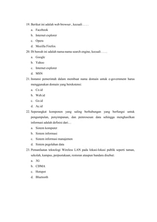 19. Berikut ini adalah web browser , kecuali . . . .
a. Facebook
b. Internet explorer
c. Opera
d. Mozilla Firefox
20. Di bawah ini adalah nama-nama search engine, kecuali . . . .
a. Google
b. Yahoo
c. Internet explorer
d. MSN
21. Instansi pemerintah dalam membuat nama domain untuk e-government harus
menggunakan domain yang berekstensi:
a. Co.id
b. Web.id
c. Go.id
d. Ac.id
22. Seperangkat komponen yang saling berhubungan yang berfungsi untuk
pengumpulan, penyimpanan, dan pemrosesan data sehingga menghasilkan
informasi adalah definisi dari…
a. Sistem komputer
b. Sistem informasi
c. Sistem informasi manajemen
d. Sistem pegolahan data
23. Pemanfaatan teknologi Wireless LAN pada lokasi-lokasi publik seperti taman,
sekolah, kampus, perpustakaan, restoran ataupun bandara disebut:
a. 3G
b. CDMA
c. Hotspot
d. Bluetooth
 