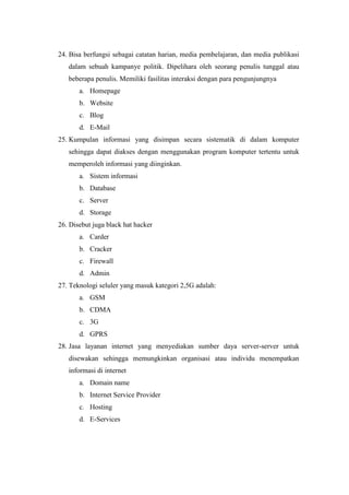 24. Bisa berfungsi sebagai catatan harian, media pembelajaran, dan media publikasi
dalam sebuah kampanye politik. Dipelihara oleh seorang penulis tunggal atau
beberapa penulis. Memiliki fasilitas interaksi dengan para pengunjungnya
a. Homepage
b. Website
c. Blog
d. E-Mail
25. Kumpulan informasi yang disimpan secara sistematik di dalam komputer
sehingga dapat diakses dengan menggunakan program komputer tertentu untuk
memperoleh informasi yang diinginkan.
a. Sistem informasi
b. Database
c. Server
d. Storage
26. Disebut juga black hat hacker
a. Carder
b. Cracker
c. Firewall
d. Admin
27. Teknologi seluler yang masuk kategori 2,5G adalah:
a. GSM
b. CDMA
c. 3G
d. GPRS
28. Jasa layanan internet yang menyediakan sumber daya server-server untuk
disewakan sehingga memungkinkan organisasi atau individu menempatkan
informasi di internet
a. Domain name
b. Internet Service Provider
c. Hosting
d. E-Services
 