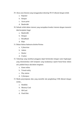 29. Akses area Internet yang menggunakan teknologi Wi-Fi dikenal dengan istilah
a. Repeater
b. Hotspot
c. Acces point
d. Bandwidth
30. Sebuah istilah dalam internet yang merupakan koneksi internet dengan transmisi
data kecepatan tinggi
a. Bandwidth
b. Hotspot
c. Broadband
d. Kbps
31. Dalam bahasa Indonesia disebut Peretas
a. Cybercrime
b. Admin
c. Hacker
d. Cracker
32. Teknologi yang membuat pengguna dapat berinteraksi dengan suatu lingkungan
yang disimulasikan oleh komputer yang keadaannya seperti benar-benar dalam
asli, padahal hanya ada dalam imaginasi.
a. Game online
b. Virtual reality
c. Play station
d. Cyberspace
33. Media penyimpanan data yang memiliki alat penghubung USB dikenal dengan
istilah...
a. Harddisk
b. Memory Card
c. SD Card
d. Flash Disk
 