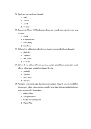 34. Salah satu merk antivirus, kecuali...
a. AVG
b. AntiVir
c. Avast
d. Tweeter
35. Research in Motion (RIM) adalah produsen dari produk teknologi informasi yang
bernama:
a. IPAD
b. Communicator
c. BlackBerry
d. RimPhone
36. Di bawah ini adalah jenis teknologi mesin pencetak yang kita kenal, kecuali...
a. Buble Jet
b. Toner Jet
c. Dot Matrix
d. Laser Jet
37. Di bawah ini adalah software operating system yang khusus digunakan untuk
telepon seluler atau smart phone buatan Google.
a. Android
b. Symbian
c. Blackberry
d. Windows
38. Perangkat keras yang dapat digunakan sebagai peta bergerak yang memudahkan
kita mencari lokasi tujuan dengan mudah, yang dapat dipasang pada kendaraan
atau telepon seluler dinamakan ...
a. Google Map
b. Navigation Tool
c. Global Position System
d. Digital Map
 