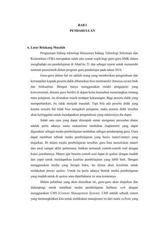 BAB I
PENDAHULUAN
A. Latar Belakang Masalah
Penguasaan bidang teknologi khususnya bidang Teknologi Informasi dan
Komunikasi (TIK) merupakan salah satu syarat wajib bagi guru-guru SMK dalam
menghadapi era pembelajaran di Abad ke 21 dan sebagai syarat untuk memenuhi
tuntutan pemerintah dalam program guru pembelajar pada tahun 2016.
Guru-guru dalam hal ini adalah orang yang memberikan pengetahuan dan
ketrampilan kepada peserta didik diharuskan bisa mentransfer ilmunya secara baik
dan berkualitas. Dengan hanya menggunakan model pengajaran yang
konvensional, dimana guru berdiri di depan kelas kemudian menerangkan tentang
mata pelajaran, itu dirasakan masih terdapat kekurangan. Bagi peserta didik yang
memperhatikan, itu tidak menjadi masalah. Tapi bila ada peserta didik yang
karena sesuatu hal tidak bisa mengikuti pelajaran, maka peserta didik tersebut
akan ketinggalan untuk mendapatkan pengetahuan yang seharusnya dia dapat.
Salah satu cara yang dapat ditempuh untuk mengatasi persoalan diatas
adalah perlu adanya suatu mekanisme tambahan (suplemen) yang dapat
digunakan sebagai media pembelajaran tambahan sebagai pendamping guru. Guru
dapat membuat sebuah media pembelajaran yang berisi materi-materi yang
diajarkan. Di dalam media pembelajaran tersebut, guru bisa menuliskan materi
dari awal sampai akhir pertemuan, bahkan termasuk contoh-contoh soal dengan
kunci jawabannya. Materi ajar beserta contoh soal dapat di update dengan mudah
dan cepat untuk mendapatkan kualitas pembelajaran yang lebih baik. Dengan
menggunakan media yang berupa buku, itu dirasa akan kesulitan untuk
melakukan proses update. Untuk itu perlu adanya bentuk media pembelajaran
yang mudah untuk di update atau diperbaharui isi atau kontennya.
Dalam pelatihan yang akan diusulkan ini, guru-guru akan diajarkan dan
didampingi untuk membuat media pembelajaran berbasis web dengan
menggunakan CMS (Content Management System). CMS adalah sebuah sistem
yang memungkinkan kita untuk melakukan manajemen isi dari suatu website yang
 