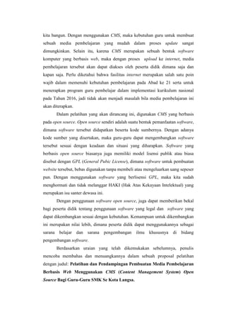 kita bangun. Dengan menggunakan CMS, maka kebutuhan guru untuk membuat
sebuah media pembelajaran yang mudah dalam proses update sangat
dimungkinkan. Selain itu, karena CMS merupakan sebuah bentuk software
komputer yang berbasis web, maka dengan proses upload ke internet, media
pembelajaran tersebut akan dapat diakses oleh peserta didik dimana saja dan
kapan saja. Perlu diketahui bahwa fasilitas internet merupakan salah satu poin
wajib dalam memenuhi kebutuhan pembelajaran pada Abad ke 21 serta untuk
menerapkan program guru pembelajar dalam implementasi kurikulum nasional
pada Tahun 2016, jadi tidak akan menjadi masalah bila media pembelajaran ini
akan diterapkan.
Dalam pelatihan yang akan dirancang ini, digunakan CMS yang berbasis
pada open source. Open source sendiri adalah suatu bentuk pemanfaatan software,
dimana software tersebut didapatkan beserta kode sumbernya. Dengan adanya
kode sumber yang disertakan, maka guru-guru dapat mengembangkan software
tersebut sesuai dengan keadaan dan situasi yang diharapkan. Software yang
berbasis open source biasanya juga memiliki model lisensi publik atau biasa
disebut dengan GPL (General Pubic License), dimana software untuk pembuatan
website tersebut, bebas digunakan tanpa membeli atau mengeluarkan uang sepeser
pun. Dengan menggunakan software yang berlisensi GPL, maka kita sudah
menghormati dan tidak melanggar HAKI (Hak Atas Kekayaan Intelektual) yang
merupakan isu santer dewasa ini.
Dengan penggunaan software open source, juga dapat memberikan bekal
bagi peserta didik tentang penggunaan software yang legal dan software yang
dapat dikembangkan sesuai dengan kebutuhan. Kemampuan untuk dikembangkan
ini merupakan nilai lebih, dimana peserta didik dapat menggunakannya sebagai
sarana belajar dan sarana pengembangan ilmu khususnya di bidang
pengembangan software.
Berdasarkan uraian yang telah dikemukakan sebelumnya, penulis
mencoba membahas dan menuangkannya dalam sebuah proposal pelatihan
dengan judul: Pelatihan dan Pendampingan Pembuatan Media Pembelajaran
Berbasis Web Menggunakan CMS (Content Management System) Open
Source Bagi Guru-Guru SMK Se Kota Langsa.
 
