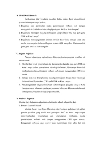 B. Identifikasi Masalah
Berdasarkan latar belakang masalah diatas, maka dapat diidentifikasi
permasalahannya sebagai berikut:
1. Bagaimaa cara pembuatan media pembelajaran berbasis web dengan
menggunakan CMS Open Source bagi guru-guru SMK se Kota Langsa?
2. Bagaimana penerapan model pembelajaran yang berbasis TIK bagi guru-guru
SMK se Kota Langsa?
3. Bagaimana mendayagunakan fasilitas internet dan website sebagai salah satu
media penyampaian informasi kepada peserta didik yang akan dilakukan oleh
guru-guru SMK se Kota Langsa?
C. Tujuan Kegiatan
Adapun tujuan yang ingin dicapai dalam pembuatan proposal pelatihan ini
adalah untuk:
1. Memberikan bekal pengetahuan dan keterampilan kepada guru-guru SMK se
Kota Langsa dalam pemanfaatan teknologi informasi, khususnya dalam hal
pembuatan media pembelajaran berbasis web dengan menggunakan CMS open
source.
2. Sebagai titik awal diterapkannya model pembelajaran dengan basis Teknologi
Informasi dan Komunikasi (TIK) pada SMK se Kota Langsa.
3. Mendayagunakan fungsi internet dan website kepada guu-guru SMK se Kota
Langsa sebagai salah satu media penyampaian informasi, khususnya informasi
tentang mata pelajaran di lingkup peserta didik.
D. Manfaat Kegiatan
Manfaat dari diadakannya kegiatan pelatihan ini adalah sebagai berikut:
1. Potensi Ekonomi Produk
Manfaat besar yang bisa diharapkan dari kegiatan pelatihan ini adalah
peserta pelatihan yang terdiri dari guru-guru SMK se Kota Langsa dapat
menyebarluaskan pengetahuan dan keterampilan pembuatan media
pembelajaran berbasis web dengan menggunakan CMS open source.
Penggunaan software open source akan memberikan nilai lebih dari sisi
 