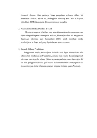 ekonomi, dimana tidak perlunya biaya pengadaan software dalam hal
pembuatan website. Selain itu, pelanggaran terhadap Hak Atas Kekayaan
Intelektual (HAKI) juga dapat ditekan seminimal mungkin.
2. Nilai Tambah Produk Dari Sisi IPTEKS
Dengan selesainya pelatihan yang akan direncanakan ini, para guru-guru
dapat mengembangkan kemampuan individu, khusunya dalam hal penggunaan
Teknologi Informasi dan Komunikasi (TIK) untuk membuat media
pembelajaran berbasis web yang dapat diakses secara bersama.
3. Dampak Didunia Pendidikan
Penggunaan media pembelajaran berbasis web dapat memberikan nilai
lebih sistem pendidikan di Negara kita, dimana para peserta didik memperoleh
informasi yang tersedia selama 24 jam tanpa adanya batas ruang dan waktu. Di
sisi lain, pengguna software open source akan memberikan keuntungan di sisi
ekonomi secara global bilamana program ini dapat berjalan secara Nasional.
 