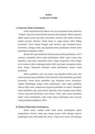 BAB II
LANDASAN TEORI
A. Pengertian Media Pembelajaran
Istilah media berasal dari bahasa Latin yang merupakan bentuk jamak dari
“medium” yang secara harfiah berarti perantara atau pengantar. Makna umumnya
adalah segala sesuatu yang dapat menyalurkan informasi dari sumber informasi
kepada penerima informasi. Istilah media ini sangat popular dalam bidang
komunikasi. Proses belajar mengajar pada dasarmya juga merupakan proses
komunikasi, sehingga media yang digunakan dalam pembelajaran disebut media
pembelajaran (Depdiknas, 2003).
Banyak ahli yang memberikan batasan tentang media pembelajaran. AECT
misalnya, mengatakan bahwa media pembelajaran adalah segala sesuatu yang
digunakan orang untuk menyalurkan pesan. Gagne mengartikan media sebagai
jenis komponen dalam lingkungan peserta didik yang dapat merangsang mereka
untuk belajar. Bagaimana hubungan media pembelajaran dengan media
pendidikan?
Media pendidikan, tentu saja media yang digunakan dalam proses dan
untuk mencapai tujuan pendidikan. Pada hakikatnya media pendidikan juga media
komunikasi, karena proses pendidikan juga merupakan proses komunikasi.
Apabila dibandingkan dengan media pembelajaran, maka media pendidikan
sifatnya lebih umum, sebagaimana pengertian pendidikan itu sendiri. Sedangkan
media pendidikan yang secara khusus digunakan untuk mencapai tujuan belajar
tertentu yang telah dirumuskan secara khusus. Tidak semua media pendidikan
adalah media pembelajaran, tetapi setiap media pembelajaran pasti termasuk
media pendidikan (Depdiknas, 2003).
B. Manfaat Media Dalam Pembelajaran
Secara umum, manfaat media dalam proses pembelajaran adalah
memperlancar interaksi antara guru dengan peserta didik sehingga kegiatan
pembelajaran akan lebih efektif dan efisien. Tetapi secara khusus ada beberapa
 