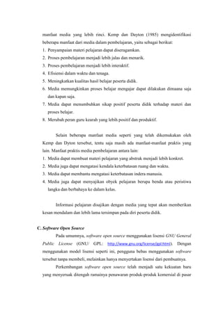 manfaat media yang lebih rinci. Kemp dan Dayton (1985) mengidentifikasi
beberapa manfaat dari media dalam pembelajaran, yaitu sebagai berikut:
1. Penyampaian materi pelajaran dapat diseragamkan.
2. Proses pembelajaran menjadi lebih jalas dan menarik.
3. Proses pembelajaran menjadi lebih interaktif.
4. Efisiensi dalam waktu dan tenaga.
5. Meningkatkan kualitas hasil belajar peserta didik.
6. Media memungkinkan proses belajar mengajar dapat dilakukan dimaana saja
dan kapan saja.
7. Media dapat menumbuhkan sikap positif peserta didik terhadap materi dan
proses belajar.
8. Merubah peran guru kearah yang lebih positif dan produktif.
Selain beberapa manfaat media seperti yang telah dikemukakan oleh
Kemp dan Dyton tersebut, tentu saja masih ada manfaat-manfaat praktis yang
lain. Manfaat praktis media pembelajaran antara lain:
1. Media dapat membuat materi pelajaran yang abstrak menjadi lebih konkret.
2. Media juga dapat mengatasi kendala keterbatasan ruang dan waktu.
3. Media dapat membantu mengatasi keterbatasan indera manusia.
4. Media juga dapat menyajikan obyek pelajaran berupa benda atau peristiwa
langka dan berbahaya ke dalam kelas.
Informasi pelajaran disajikan dengan media yang tepat akan memberikan
kesan mendalam dan lebih lama tersimpan pada diri peserta didik.
C. Software Open Source
Pada umumnya, software open source menggunakan lisensi GNU General
Public License (GNU/ GPL: http://www.gnu.org/license/gpl.html). Dengan
menggunakan model lisensi seperti ini, pengguna bebas menggunakan software
tersebut tanpa membeli, melainkan hanya menyertakan lisensi dari pembuatnya.
Perkembangan software open source telah menjadi satu kekuatan baru
yang menyeruak ditengah ramainya penawaran produk-produk komersial di pasar
 