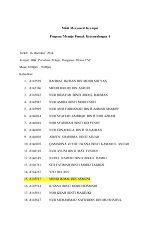 Minit Mesyuarat Keempat
Program Menuju Puncak Kecemerlangan 4
Tarikh: 16 Disember 2014
Tempat: Bilik Persatuan Pelajar, Bangunan Dekan FST
Masa: 8.00pm – 9.00pm
Kehadiran:
1. A145569 RAHMAT IKHSAN BIN MOHD SOFYAN
2. A145766 MOHD BAJURI BIN ASRURI
3. A145822 NUR HIDAYAH BINTI ABDUL RAHMAN
4. A145987 NUR AMIRA BINTI MOHD NOH
5. A145995 NUR ANIS FARHANAH BINTI AHMAD SHARIFF
6. A146014 NUR SYAFIAH ZAHIRAH BINTI NOR AZHAM
7. A146018 NOR SYAHIRAH BINTI MD YUSOF
8. A146030 NUR ERNADILLA BINTI SULAIMAN
9. A146038 AIREEN SHAHIRRA BINTI AZUAR
10. A146078 QAMARINA ZETTIE IWANA BINTI KAMARUL ANUAR
11. A146118 NUR AYUNI BINTI MAT YUSOOF
12. A146149 NURUL NADIAH BINTI ABDUL HAMID
13. A146761 SITI FATIMAH BINTI MOHD TARMIZI
14. A144287 YEO HUI XIN
15. A145513 MOHD IKMAL BIN ASMUNI
16. A145514 ILYANA BINTI MOHD ROSMADI
17. A145541 NOR IZZAH BINTI MARZUKI
18. A145627 NUR MUHAMMAD SAFIUDDIN BIN MD SHAIFUL
 